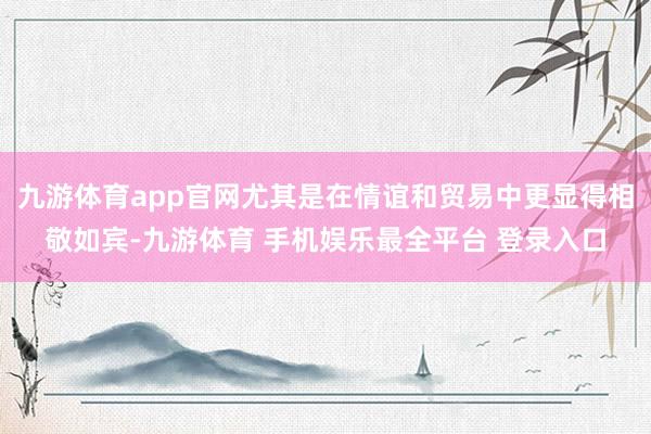 九游体育app官网尤其是在情谊和贸易中更显得相敬如宾-九游体育 手机娱乐最全平台 登录入口