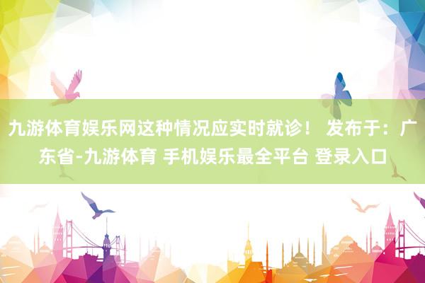 九游体育娱乐网这种情况应实时就诊！ 发布于：广东省-九游体育 手机娱乐最全平台 登录入口