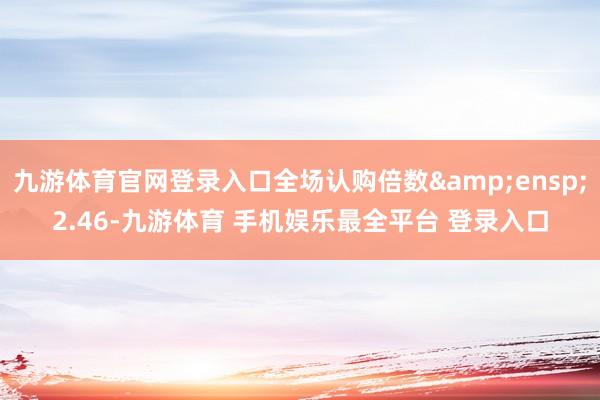 九游体育官网登录入口全场认购倍数 2.46-九游体育 手机娱乐最全平台 登录入口