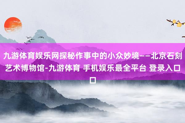 九游体育娱乐网探秘作事中的小众妙境——北京石刻艺术博物馆-九游体育 手机娱乐最全平台 登录入口