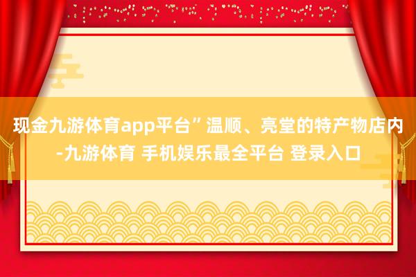 现金九游体育app平台”温顺、亮堂的特产物店内-九游体育 手机娱乐最全平台 登录入口