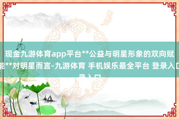 现金九游体育app平台**公益与明星形象的双向赋能**对明星而言-九游体育 手机娱乐最全平台 登录入口