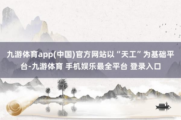 九游体育app(中国)官方网站以“天工”为基础平台-九游体育 手机娱乐最全平台 登录入口