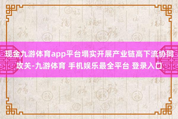 现金九游体育app平台塌实开展产业链高下流协同攻关-九游体育 手机娱乐最全平台 登录入口