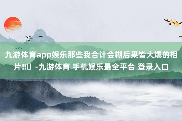 九游体育app娱乐那些我合计会糊后果皆大爆的相片‼️-九游体育 手机娱乐最全平台 登录入口