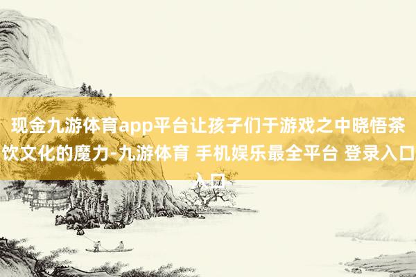 现金九游体育app平台让孩子们于游戏之中晓悟茶饮文化的魔力-九游体育 手机娱乐最全平台 登录入口