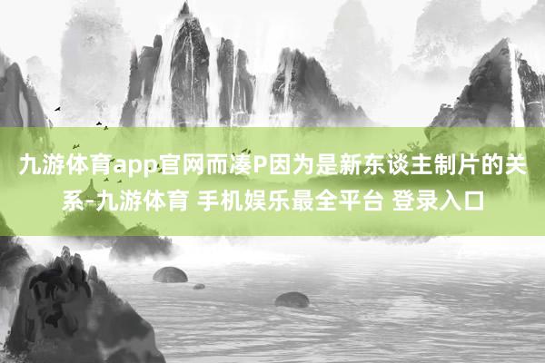 九游体育app官网而凑P因为是新东谈主制片的关系-九游体育 手机娱乐最全平台 登录入口
