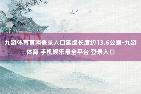 九游体育官网登录入口延绵长度约13.6公里-九游体育 手机娱乐最全平台 登录入口