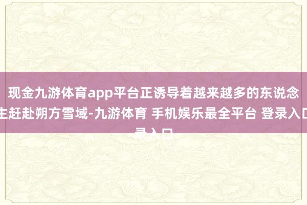 现金九游体育app平台正诱导着越来越多的东说念主赶赴朔方雪域-九游体育 手机娱乐最全平台 登录入口