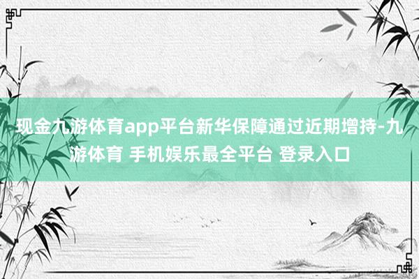 现金九游体育app平台新华保障通过近期增持-九游体育 手机娱乐最全平台 登录入口