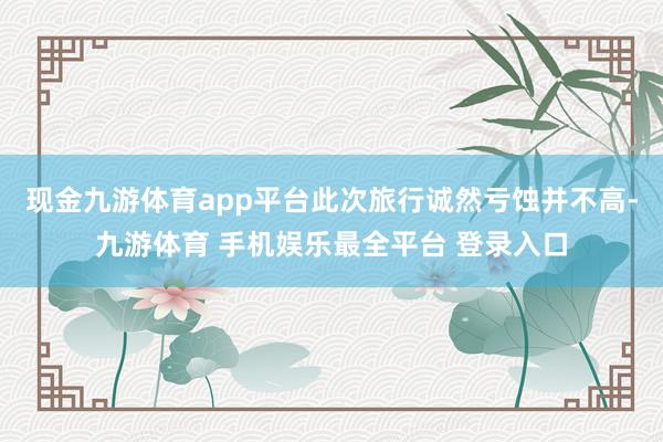 现金九游体育app平台此次旅行诚然亏蚀并不高-九游体育 手机娱乐最全平台 登录入口
