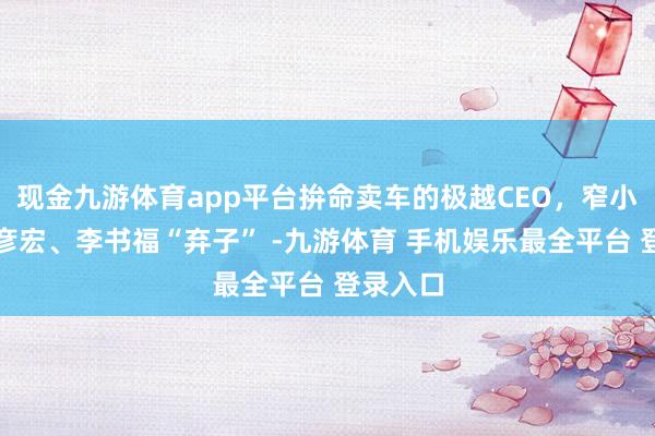现金九游体育app平台拚命卖车的极越CEO，窄小沦为李彦宏、李书福“弃子” -九游体育 手机娱乐最全平台 登录入口