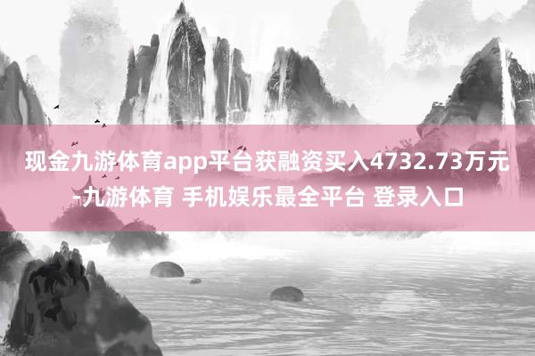 现金九游体育app平台获融资买入4732.73万元-九游体育 手机娱乐最全平台 登录入口