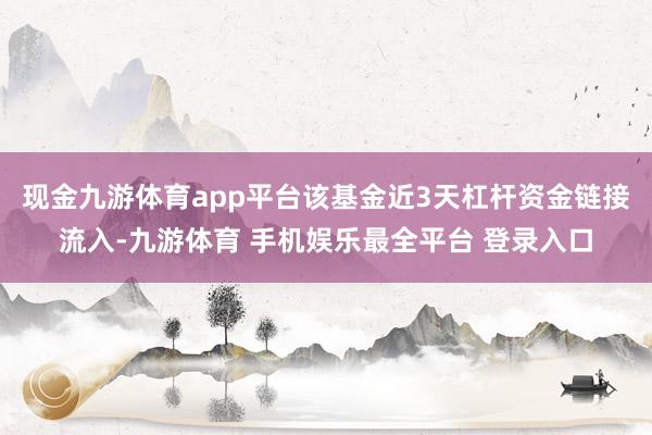 现金九游体育app平台该基金近3天杠杆资金链接流入-九游体育 手机娱乐最全平台 登录入口