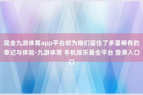 现金九游体育app平台却为咱们留住了多量稀有的牵记与体验-九游体育 手机娱乐最全平台 登录入口