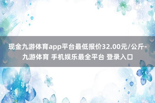 现金九游体育app平台最低报价32.00元/公斤-九游体育 手机娱乐最全平台 登录入口