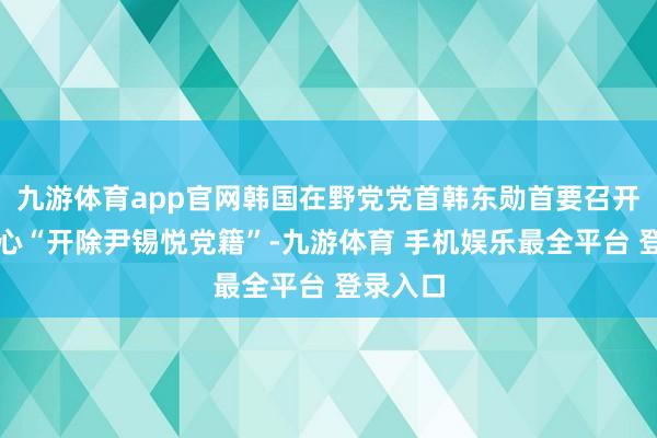 九游体育app官网韩国在野党党首韩东勋首要召开会议野心“开除尹锡悦党籍”-九游体育 手机娱乐最全平台 登录入口