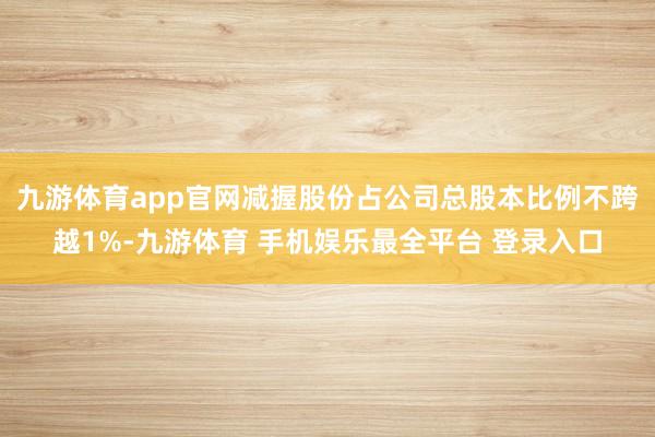 九游体育app官网减握股份占公司总股本比例不跨越1%-九游体育 手机娱乐最全平台 登录入口