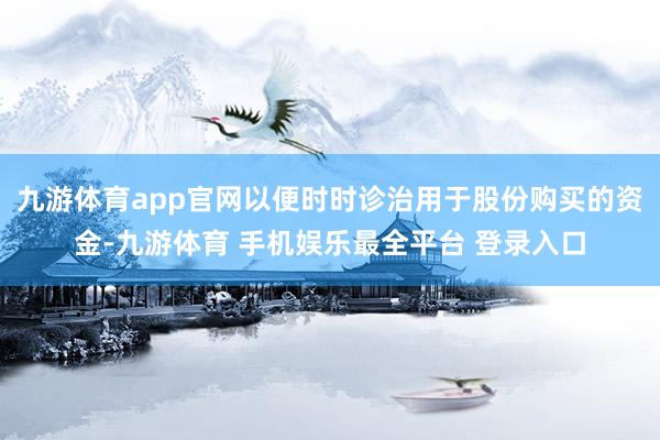 九游体育app官网以便时时诊治用于股份购买的资金-九游体育 手机娱乐最全平台 登录入口