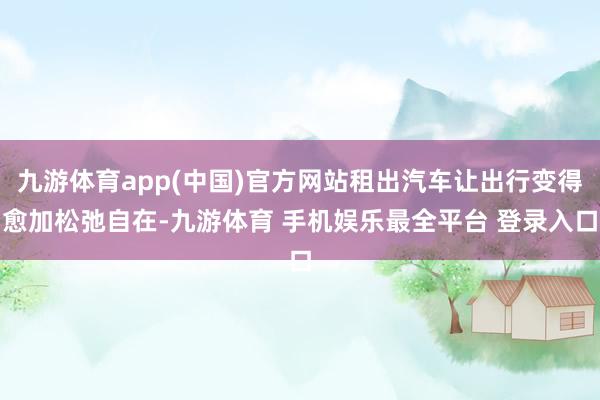 九游体育app(中国)官方网站租出汽车让出行变得愈加松弛自在-九游体育 手机娱乐最全平台 登录入口