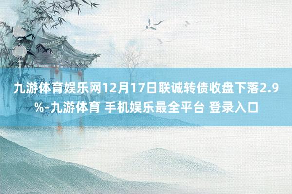 九游体育娱乐网12月17日联诚转债收盘下落2.9%-九游体育 手机娱乐最全平台 登录入口