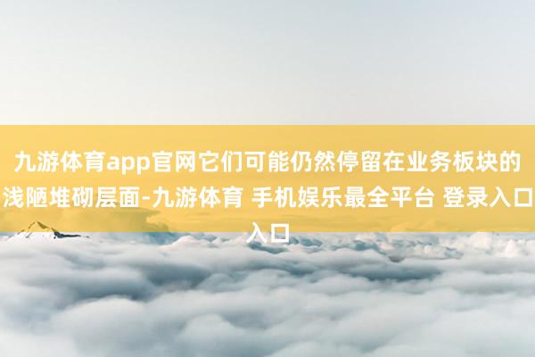 九游体育app官网它们可能仍然停留在业务板块的浅陋堆砌层面-九游体育 手机娱乐最全平台 登录入口