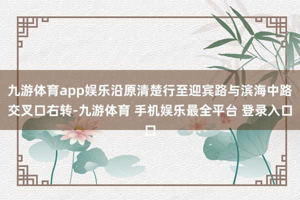 九游体育app娱乐沿原清楚行至迎宾路与滨海中路交叉口右转-九游体育 手机娱乐最全平台 登录入口