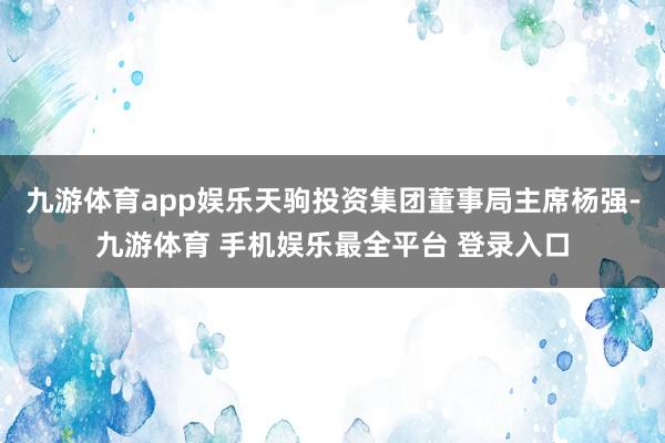 九游体育app娱乐天驹投资集团董事局主席杨强-九游体育 手机娱乐最全平台 登录入口