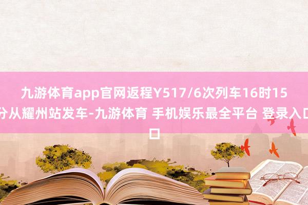 九游体育app官网返程Y517/6次列车16时15分从耀州站发车-九游体育 手机娱乐最全平台 登录入口