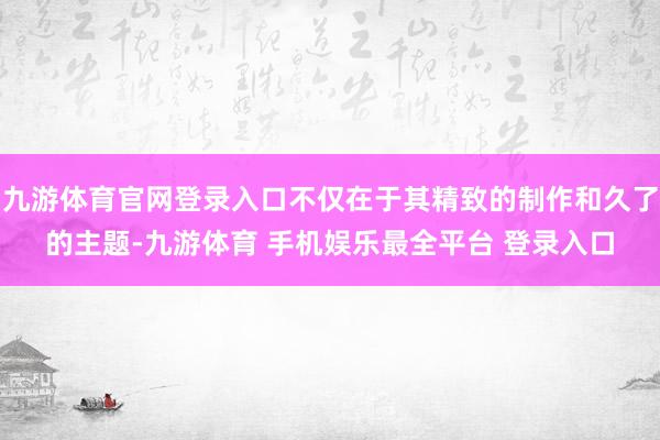 九游体育官网登录入口不仅在于其精致的制作和久了的主题-九游体育 手机娱乐最全平台 登录入口