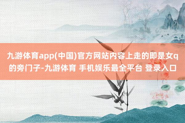 九游体育app(中国)官方网站内容上走的即是女q的旁门子-九游体育 手机娱乐最全平台 登录入口