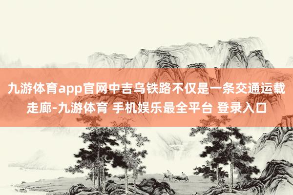 九游体育app官网中吉乌铁路不仅是一条交通运载走廊-九游体育 手机娱乐最全平台 登录入口