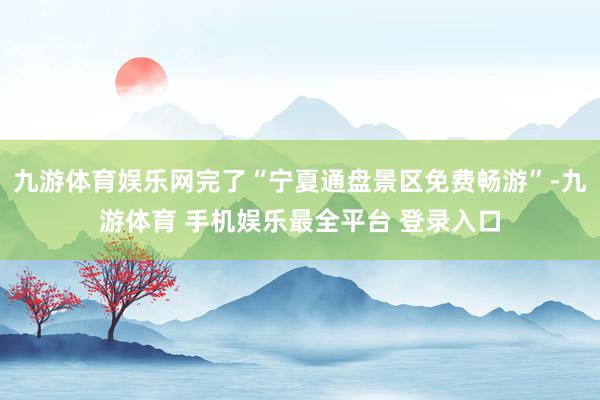 九游体育娱乐网完了“宁夏通盘景区免费畅游”-九游体育 手机娱乐最全平台 登录入口