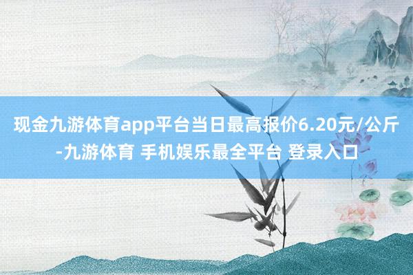 现金九游体育app平台当日最高报价6.20元/公斤-九游体育 手机娱乐最全平台 登录入口