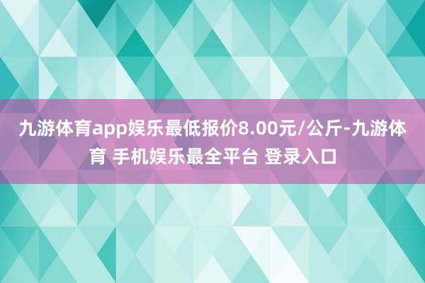九游体育app娱乐最低报价8.00元/公斤-九游体育 手机娱乐最全平台 登录入口