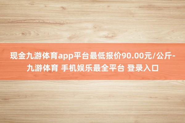 现金九游体育app平台最低报价90.00元/公斤-九游体育 手机娱乐最全平台 登录入口