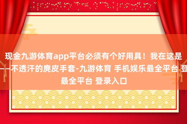 现金九游体育app平台必须有个好用具！我在这是非保举——不透汗的麂皮手套-九游体育 手机娱乐最全平台 登录入口