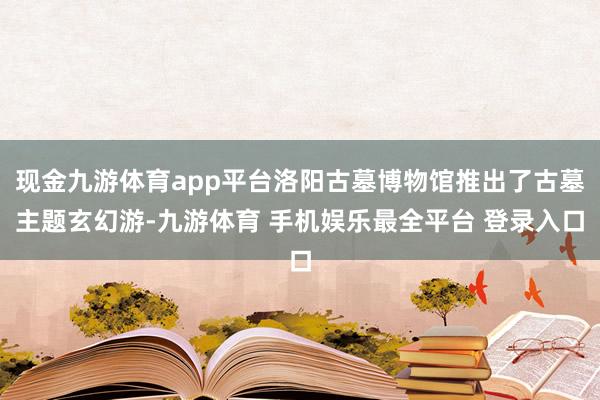 现金九游体育app平台洛阳古墓博物馆推出了古墓主题玄幻游-九游体育 手机娱乐最全平台 登录入口
