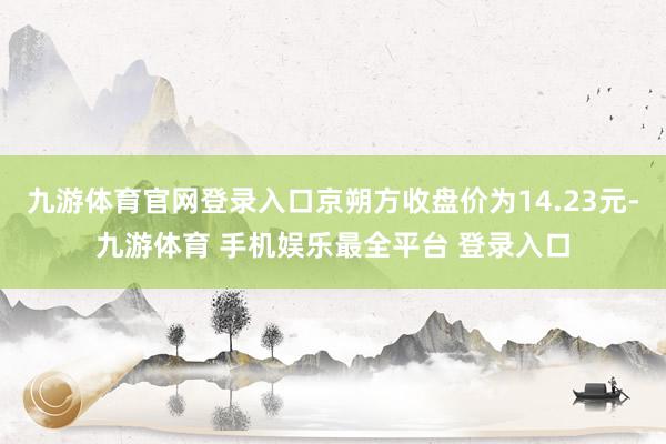 九游体育官网登录入口京朔方收盘价为14.23元-九游体育 手机娱乐最全平台 登录入口