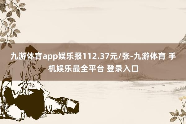 九游体育app娱乐报112.37元/张-九游体育 手机娱乐最全平台 登录入口