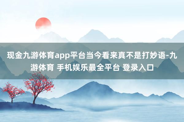 现金九游体育app平台当今看来真不是打妙语-九游体育 手机娱乐最全平台 登录入口