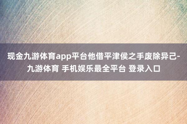 现金九游体育app平台他借平津侯之手废除异己-九游体育 手机娱乐最全平台 登录入口