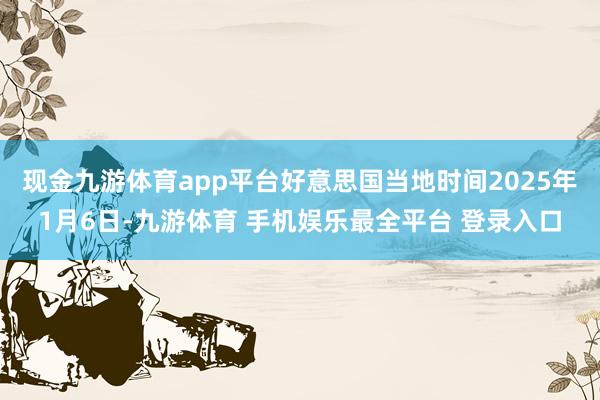 现金九游体育app平台好意思国当地时间2025年1月6日-九游体育 手机娱乐最全平台 登录入口