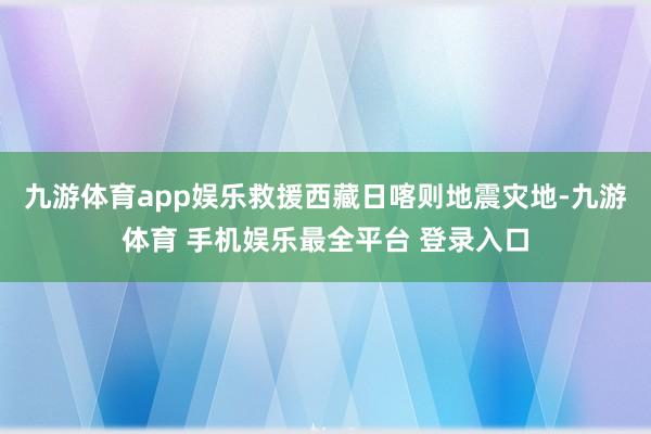九游体育app娱乐救援西藏日喀则地震灾地-九游体育 手机娱乐最全平台 登录入口