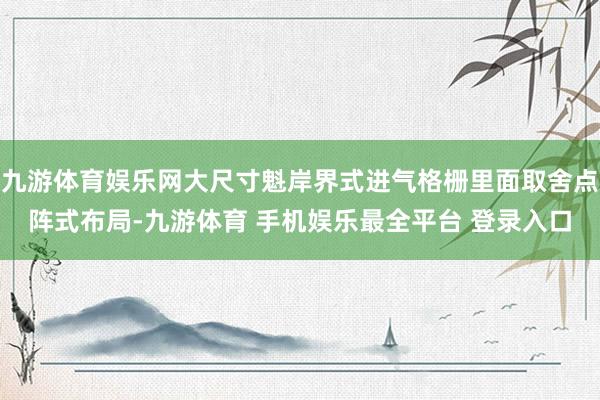 九游体育娱乐网大尺寸魁岸界式进气格栅里面取舍点阵式布局-九游体育 手机娱乐最全平台 登录入口