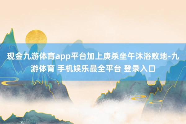现金九游体育app平台加上庚杀坐午沐浴败地-九游体育 手机娱乐最全平台 登录入口