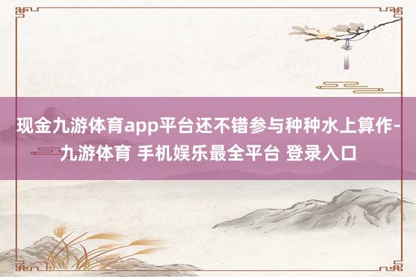现金九游体育app平台还不错参与种种水上算作-九游体育 手机娱乐最全平台 登录入口