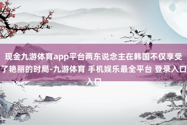 现金九游体育app平台两东说念主在韩国不仅享受了艳丽的时局-九游体育 手机娱乐最全平台 登录入口
