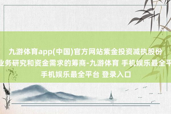 九游体育app(中国)官方网站紫金投资减执股份是出于本身业务研究和资金需求的筹商-九游体育 手机娱乐最全平台 登录入口