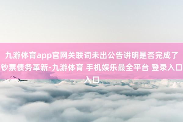 九游体育app官网关联词未出公告讲明是否完成了钞票债务革新-九游体育 手机娱乐最全平台 登录入口